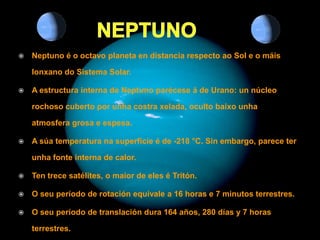    Neptuno é o octavo planeta en distancia respecto ao Sol e o máis

    lonxano do Sistema Solar.

   A estructura interna de Neptuno parécese á de Urano: un núcleo

    rochoso cuberto por unha costra xelada, oculto baixo unha

    atmosfera grosa e espesa.

   A súa temperatura na superficie é de -218 °C. Sin embargo, parece ter

    unha fonte interna de calor.

   Ten trece satélites, o maior de eles é Tritón.

   O seu período de rotación equivale a 16 horas e 7 minutos terrestres.

   O seu período de translación dura 164 años, 280 días y 7 horas

    terrestres.
 