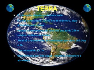    É o terceiro planeta do sistema solar.

   É unha esfera duns 12.700 km de diámetro, algo
    achatada polos polos.

   Realiza o movemento de rotación que tarda 24h e
    orixina os días e as noites.

   Realiza o movemento de translación que dura 365 días
    e 6h.

   Ten un satélite, a Lúa.

   Está formada por tres capas: xeosfera, hidrosfera e
    atmosfera.
 
