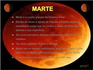    Marte é o cuarto planeta do Sistema Solar.
   Recibe ás veces o apodo de Planeta vermello debido á
    semellanza roxiza que lle confire o óxido de ferro que
    domina a súa superficie.
   Ten unha atmosfera delgada formada por dióxido de
    carbono.
   Ten dous satélites: Fobos e Deimos.
   Marte rota en sentido antihorario, igual que a Terra. O día
    solar ten en Marte unha duración de 24 h 39 min 35,3 s.
   O seu movemento de translación dura 687 días.
 