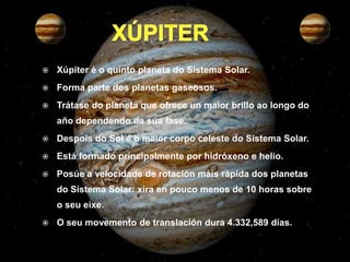    Xúpiter é o quinto planeta do Sistema Solar.
   Forma parte dos planetas gaseosos.
   Trátase do planeta que ofrece un maior brillo ao longo do
    año dependendo da súa fase.
   Despois do Sol é o maior corpo celeste do Sistema Solar.
   Está formado principalmente por hidróxeno e helio.
   Posúe a velocidade de rotación máis rápida dos planetas
    do Sistema Solar: xira en pouco menos de 10 horas sobre
    o seu eixe.
   O seu movemento de translación dura 4.332,589 días.
 
