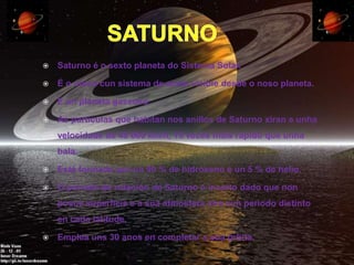    Saturno é o sexto planeta do Sistema Solar.

   É o único cun sistema de aneis visible desde o noso planeta.

   É un planeta gaseoso.

   As partículas que habitan nos anillos de Saturno xiran a unha
    velocidade de 48 000 km/h, 15 veces máis rápido que unha
    bala.

   Está formado por un 90 % de hidróxeno e un 5 % de helio.

   O periodo de rotación de Saturno é incerto dado que non
    posúe superficie e a súa atmosfera xira cun periodo distinto
    en cada latitude.

   Emplea uns 30 anos en completar a súa órbita.
 