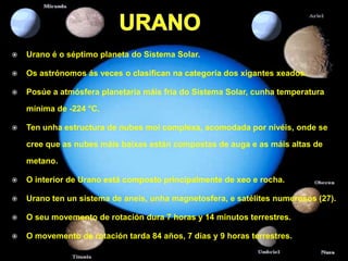    Urano é o séptimo planeta do Sistema Solar.

   Os astrónomos ás veces o clasifican na categoría dos xigantes xeados.

   Posúe a atmósfera planetaria máis fría do Sistema Solar, cunha temperatura

    mínima de -224 °C.

   Ten unha estructura de nubes moi complexa, acomodada por nivéis, onde se

    cree que as nubes máis baixas están compostas de auga e as máis altas de

    metano.

   O interior de Urano está composto principalmente de xeo e rocha.

   Urano ten un sistema de aneis, unha magnetosfera, e satélites numerosos (27).

   O seu movemento de rotación dura 7 horas y 14 minutos terrestres.

   O movemento de rotación tarda 84 años, 7 días y 9 horas terrestres.
 