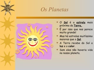 Os Planetas
 O Sol é a estrela mais





próxima da Terra.
É por isso que nos parece
muito grande!
Mas há estrelas muitíssimo
maiores que o Sol.
A Terra recebe do Sol a
luz e o calor.
Sem eles não haveria vida
no nosso planeta.

 