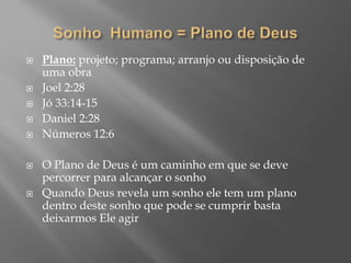  Plano: projeto; programa; arranjo ou disposição de
uma obra
 Joel 2:28
 Jó 33:14-15
 Daniel 2:28
 Números 12:6
 O Plano de Deus é um caminho em que se deve
percorrer para alcançar o sonho
 Quando Deus revela um sonho ele tem um plano
dentro deste sonho que pode se cumprir basta
deixarmos Ele agir
 
