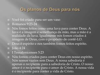  Você foi criado para ser um vaso
 Romanos 9:23-24
 Nós fomos feitos como uma luva para conter Deus. A
luva é a imagem e semelhança da mão, mas a mão é a
realidade da luva. Igualmente nós fomos criados á
imagem de Deus, com o propósito de contê-LO.
 Deus é espírito e nos também fomos feitos espírito.
 João 4:24
 I Tessalonicenses 5:23
 Nós fomos criados para conter Deus em nosso espírito.
Nós somos vazios sem Deus. A nossa sabedoria é
apenas o recipiente para a sabedoria de Cristo. O nosso
amor é o recipiente para o amor de Cristo. A nossa vida
é o recipiente para conter a vida de Cristo.
 