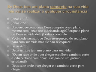  Jonas 1: 1-3
 Jonas 2:7-10
 Porque que com Jonas Deus cumpriu o seu plano
mesmo com Jonas não o deixando agir?Porque o plano
de Deus na vida dele já estava concreto
 Você pode pensar que Deus se esqueceu do seu plano
para com sua vida mas ele não se esqueceu
 Isaías 49:15
 Deus sempre tem um plano para sua vida
 “Quem sabe onde quer chegar escolhe o caminho certo
e jeito certo de caminhar”. (slogan de um grêmio
estudantil)
 Deus sabe onde quer chegar e o caminho certo para
chegar.
 
