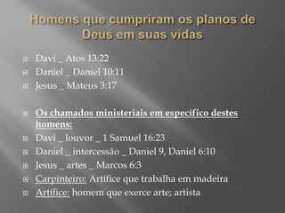  Davi _ Atos 13:22
 Daniel _ Daniel 10:11
 Jesus _ Mateus 3:17
 Os chamados ministeriais em específico destes
homens:
 Davi _ louvor _ 1 Samuel 16:23
 Daniel _ intercessão _ Daniel 9, Daniel 6:10
 Jesus _ artes _ Marcos 6:3
 Carpinteiro: Artífice que trabalha em madeira
 Artífice: homem que exerce arte; artista
 