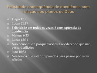  Tiago 1:12
 Lucas 21:19
 Felicidade em todas as vezes é conseqüência de
obediência
 Mateus 6:33
 Lucas 12:31
 Não pense que é porque você está obedecendo que não
passará aflições
 João 16:33
 Nós temos que estar preparados para passar por estas
aflições
 