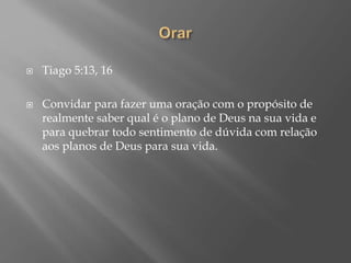  Tiago 5:13, 16
 Convidar para fazer uma oração com o propósito de
realmente saber qual é o plano de Deus na sua vida e
para quebrar todo sentimento de dúvida com relação
aos planos de Deus para sua vida.
 