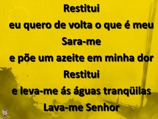 Restitui eu quero de volta o que é meuSara-me e põe um azeite em minha dorRestitui e leva-me ás águas tranqüilasLava-me Senhore refrigera minha alma