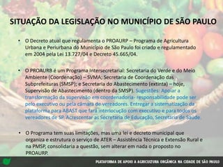 SITUAÇÃO DA LEGISLAÇÃO NO MUNICÍPIO DE SÃO PAULO
• O Decreto atual que regulamenta o PROAURP – Programa de Agricultura
Urbana e Periurbana do Município de São Paulo foi criado e regulamentado
em 2004 pela Lei 13.727/04 e Decreto 45.665/04.
• O PROAURB é um Programa Intersecretarial: Secretaria do Verde e do Meio
Ambiente (Coordenação) – SVMA; Secretaria de Coordenação das
Subprefeituras (SMSP); e Secretaria do Abastecimento (extinta) – hoje,
Supervisão de Abastecimento (dentro da SMSP). Sugestões: Apoiar a
transformação da supervisão em coordenadoria- responsabilidade pode ser
pelo executivo ou pela câmara de vereadores. Entregar a sistematização da
plataforma para ABAST que fará interlocução com executivo e para todos os
vereadores de SP. Acrescentar as Secretaria de Educação, Secretaria de Saúde.
• O Programa tem suas limitações, mas uma lei e decreto municipal que
organiza e estrutura o serviço de ATER – Assistência Técnica e Extensão Rural e
na PMSP, consolidaria a questão, sem alterar em nada o proposto no
PROAURP.
 