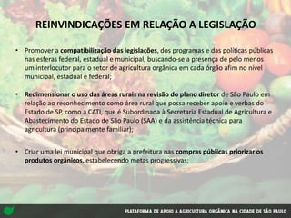 REINVINDICAÇÕES EM RELAÇÃO A LEGISLAÇÃO
• Promover a compatibilização das legislações, dos programas e das políticas públicas
nas esferas federal, estadual e municipal, buscando-se a presença de pelo menos
um interlocutor para o setor de agricultura orgânica em cada órgão afim no nível
municipal, estadual e federal;
• Redimensionar o uso das áreas rurais na revisão do plano diretor de São Paulo em
relação ao reconhecimento como área rural que possa receber apoio e verbas do
Estado de SP, como a CATI, que é Subordinada à Secretaria Estadual de Agricultura e
Abastecimento do Estado de São Paulo (SAA) e da assistência técnica para
agricultura (principalmente familiar);
• Criar uma lei municipal que obriga a prefeitura nas compras públicas priorizar os
produtos orgânicos, estabelecendo metas progressivas;
 