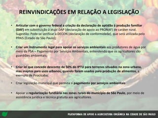 • Articular com o governo federal a criação da declaração de aptidão à produção familiar
(DAF) em substituição à atual DAP (declaração de apoio ao PRONAF) de caráter rural.
Sugestão: Pode-se verificar a DECON (declaração de conformidade), que será utilizada pelo
PPAIS (Estado de São Paulo);
• Criar um instrumento legal para apoiar os serviços ambientais aos produtores de água por
meio da PSA – Pagamento por Serviços Ambientais, entendendo que os agricultores são
guardiões ambientais;
• Criar lei que concede desconto de 50% do IPTU para terrenos situados na zona urbana,
mas inaptos para usos urbanos, quando forem usados para produção de alimentos, a
exemplo de Piracicaba;
• Criar legislação municipal que permita o pagamento por serviços ambientais.
• Apoiar a regularização fundiária nas zonas rurais do município de São Paulo, por meio de
assistência jurídica e técnica gratuita aos agricultores.
REINVINDICAÇÕES EM RELAÇÃO A LEGISLAÇÃO
 