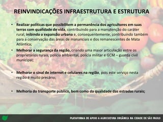 REINVINDICAÇÕES INFRAESTRUTURA E ESTRUTURA
• Realizar políticas que possibilitem a permanência dos agricultores em suas
terras com qualidade de vida, contribuindo para a manutenção do caráter
rural, inibindo a expansão urbana e, consequentemente, contribuindo também
para a conservação das áreas de mananciais e dos remanescentes de Mata
Atlântica;
• Melhorar a segurança da região, criando uma maior articulação entre os
proprietários rurais, polícia ambiental, polícia militar e GCM – guarda civil
municipal;
• Melhorar o sinal de internet e celulares na região, pois este serviço nesta
região é muito precário;
• Melhoria do transporte público, bem como da qualidade das estradas rurais;
 