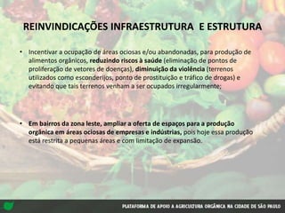 • Incentivar a ocupação de áreas ociosas e/ou abandonadas, para produção de
alimentos orgânicos, reduzindo riscos à saúde (eliminação de pontos de
proliferação de vetores de doenças), diminuição da violência (terrenos
utilizados como esconderijos, ponto de prostituição e tráfico de drogas) e
evitando que tais terrenos venham a ser ocupados irregularmente;
• Em bairros da zona leste, ampliar a oferta de espaços para a produção
orgânica em áreas ociosas de empresas e indústrias, pois hoje essa produção
está restrita a pequenas áreas e com limitação de expansão.
REINVINDICAÇÕES INFRAESTRUTURA E ESTRUTURA
 