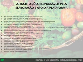23 INSTITUIÇÕES RESPONSÁVEIS PELA
ELABORAÇÃO E APOIO A PLATAFORMA
AAO – Associação de Agricultura Orgânica - Marcio Stanziani - marcio@aao.org.br
ABD – Associação Biodinâmica - Rachel Vaz Soraggi - rachel@biodinamica.org.br
ANC – Agricultura Natural de Campinas – Romeu Mattos Leite - romeu@yamaguishi.com.br
APOSM - Associação de Produtores Orgânicos de São Mateus - Andreia Perez - perez_andreia@yahoo.com.br
AHPCE - Associação Holística de Participação Comunitária Ecológica - Ondalva Serrano - ondalva@gmail.com
Casa do Rosário e Centro Paulus – Marcos Tulio Freitas – c.paulus@terra.com.br
COMBRAFITO - Sérgio Tinoco Panizza - sergio@panizza.com.br
COOPERAPAs - Cooperativa Agroecológica dos Produtores Rurais e de Água Limpa de SP - Lia Goes de Moura - liagmoura@hotmail.com e Geraldino -
planeta.natureza@terra.com.br
Food Revolution Day (Instituto Pedro Cozzi - Espaço DAR VIDA) Nadia Cozzi - nacozzi@hotmail.com
Fundação Mokiti Okada - Hiroshi Ota - hiroshi.ota@fmo.org.br
Idec- Instituto de Defesa do Consumidor- João Paulo Amaral - jpamaral@idec.org.br
Instituto Alana – Pedro Hartung – pedro@alana.org.br
Instituto 5 Elementos – Educação para a Sustentabilidade - Mônica Pilz Borba – monicab@5elementos.org.br
Instituto Kairós - Ana Flavia Borges Badue- anaflaviab@terra.com.br
Instituto Pedro Matajs - Leila Matajs - ipm@institutopedromatajs.org.br
Instituto Pólis – Cristiane Costa – chris@polis.org.br
Instituto Refloresta – Cristina Godoy - chris@refloresta.org.br
MOA International Brasil – Sonia Corban - secretaria.moa@gmail.com
Slow Food São Paulo – Cenia Salles - ceniasalles@gmail.com
Campanha Permanente Contra os Agrotóxicos e Pela Vida – Susana Priz – susanapriz@uol.com.br
Movimento Boa Praça – Cecilia Lotufo – clotufo@uol.com.br
S.O.S Mata Atlântica - mobilizacao@sosma.org.br
 