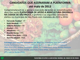CANDIDATOS QUE ASSINARAM A PLATAFORMA
até maio de 2013
Comprometeram-se a apoiar a execução de todas as reinvindicações
descritas nesta PLATAFORMA DE APOIO A AGRICULTURA ORGÂNICA
NA CIDADE DE SÃO PAULO, o prefeito e os seguintes vereadores
eleitos no município de São Paulo com mandato de 2013 a 2016:
• Fernando Haddad – PT
• Nabil Bonduki – PT
• Gilberto Natalini – PV
• Goulart – PSD
• Alfredinho – PT
• Ricardo Young – PPS
• Mario Cova Neto – PSDB
• Toninho Véspoli - PSOL
Estratégia para ampliar apoiadores em 2013 aos vereadores que compõem a
Frente Parlamentar pela Sustentabilidade, que ainda não se comprometeram:
Abou Anni (PV), Andrea Matarazzo (PSDB), Ari Friedenbach (PPS), Aurélio Nomura
(PSDB), Floriano Pesaro (PSDB), José Police Neto (PSD), Juliana Cardoso
(PT), Laércio Benko (PHS).
 