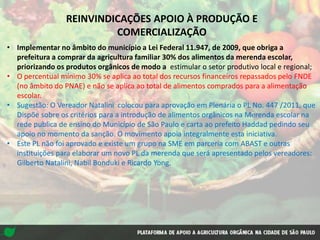REINVINDICAÇÕES APOIO À PRODUÇÃO E
COMERCIALIZAÇÃO
• Implementar no âmbito do município a Lei Federal 11.947, de 2009, que obriga a
prefeitura a comprar da agricultura familiar 30% dos alimentos da merenda escolar,
priorizando os produtos orgânicos de modo a estimular o setor produtivo local e regional;
• O percentual mínimo 30% se aplica ao total dos recursos financeiros repassados pelo FNDE
(no âmbito do PNAE) e não se aplica ao total de alimentos comprados para a alimentação
escolar.
• Sugestão: O Vereador Natalini colocou para aprovação em Plenária o PL No. 447 /2011, que
Dispõe sobre os critérios para a introdução de alimentos orgânicos na Merenda escolar na
rede publica de ensino do Município de São Paulo e carta ao prefeito Haddad pedindo seu
apoio no momento da sanção. O movimento apoia integralmente esta iniciativa.
• Este PL não foi aprovado e existe um grupo na SME em parceria com ABAST e outras
instituições para elaborar um novo PL da merenda que será apresentado pelos vereadores:
Gilberto Natalini, Nabil Bonduki e Ricardo Yong.
 