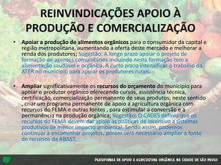 REINVINDICAÇÕES APOIO À
PRODUÇÃO E COMERCIALIZAÇÃO
• Apoiar a produção de alimentos orgânicos para o consumidor da capital e
região metropolitana, aumentando a oferta deste mercado e melhorar a
renda dos produtores; Sugestão: A longo prazo apoiar o projeto de
formação de agentes comunitários incluindo nesta formação tem a
alimentação saudável e orgânica. A curto prazo intensificar o trabalho da
ATER no município para apoiar os produtores rurais.
• Ampliar significativamente os recursos do orçamento do município para
apoiar o produtor orgânico oferecendo cursos, assistência técnica,
certificação, comercialização permanente de seus produtos; neste sentido
, criar um programa permanente de apoio a agricultura orgânica com
recursos do FEMA e outras fontes , para estimular a conversão e a
permanência na produção orgânica; Sugestão: O CADES definiu que os
recursos do FEMA devem dar apoio às políticas de incentivo a sistemas
produtivos de menor impacto ambiental. Sendo assim, podemos
continuar a encaminhar projetos, porém será necessário ampliar a fonte
de recursos da ABAST.
 