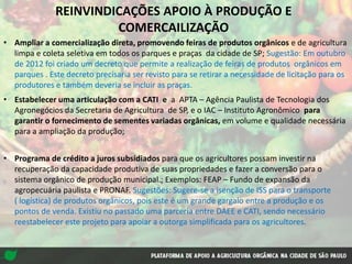 • Estabelecer uma articulação com a CATI e a APTA – Agência Paulista de Tecnologia dos
Agronegócios da Secretaria de Agricultura de SP, e o IAC – Instituto Agronômico para
garantir o fornecimento de sementes variadas orgânicas, em volume e qualidade necessária
para a ampliação da produção;
• Programa de crédito a juros subsidiados para que os agricultores possam investir na
recuperação da capacidade produtiva de suas propriedades e fazer a conversão para o
sistema orgânico de produção municipal.; Exemplos: FEAP – Fundo de expansão da
agropecuária paulista e PRONAF. Sugestões: Sugere-se a isenção de ISS para o transporte
( logística) de produtos orgânicos, pois este é um grande gargalo entre a produção e os
pontos de venda. Existiu no passado uma parceria entre DAEE e CATI, sendo necessário
reestabelecer este projeto para apoiar a outorga simplificada para os agricultores.
REINVINDICAÇÕES APOIO À PRODUÇÃO E
COMERCAILIZAÇÃO
• Ampliar a comercialização direta, promovendo feiras de produtos orgânicos e de agricultura
limpa e coleta seletiva em todos os parques e praças da cidade de SP; Sugestão: Em outubro
de 2012 foi criado um decreto que permite a realização de feiras de produtos orgânicos em
parques . Este decreto precisaria ser revisto para se retirar a necessidade de licitação para os
produtores e também deveria se incluir as praças.
 