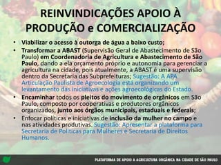 REINVINDICAÇÕES APOIO À
PRODUÇÃO e COMERCIALIZAÇÃO
• Viabilizar o acesso à outorga de água a baixo custo;
• Transformar a ABAST (Supervisão Geral de Abastecimento de São
Paulo) em Coordenadoria de Agricultura e Abastecimento de São
Paulo, dando a ela orçamento próprio e autonomia para gerenciar a
agricultura na cidade, pois atualmente, a ABAST é uma supervisão
dentro da Secretaria das Subprefeituras; Sugestão: A APA
Articulação Paulista de Agroecologia está organizando um
levantamento das iniciativas e ações agroecológicas do Estado.
• Encaminhar todos os pleitos do movimento de orgânicos em São
Paulo, composto por cooperativas e produtores orgânicos
organizados, junto aos órgãos municipais, estaduais e federais;
• Enfocar políticas e iniciativas de inclusão da mulher no campo e
nas atividades produtivas. Sugestão: Apresentar a plataforma para
Secretaria de Politicas para Mulheres e Secretaria de Direitos
Humanos.
 