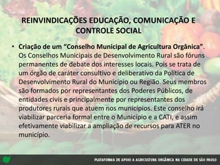 REINVINDICAÇÕES EDUCAÇÃO, COMUNICAÇÃO E
CONTROLE SOCIAL
• Criação de um “Conselho Municipal de Agricultura Orgânica”.
Os Conselhos Municipais de Desenvolvimento Rural são fóruns
permanentes de debate dos interesses locais. Pois se trata de
um órgão de caráter consultivo e deliberativo da Política de
Desenvolvimento Rural do Município ou Região. Seus membros
são formados por representantes dos Poderes Públicos, de
entidades civis e principalmente por representantes dos
produtores rurais que atuem nos municípios. Este conselho irá
viabilizar parceria formal entre o Município e a CATI, e assim
efetivamente viabilizar a ampliação de recursos para ATER no
município.
 