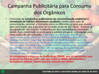 Campanha Publicitária para Consumo
dos Orgânicos
• Promoção de campanhas publicitárias de conscientização ambiental e
introdução de hábitos alimentares saudáveis; ainda como ação de
comunicação, estreitar a interação entre os diferentes grupos que atuam
pela valorização dos orgânicos no cinturão verde de São Paulo. Ampliar a
divulgação de informações e experiências bem sucedidas na sociedade,
dando mais visibilidade ao tema para o público em geral, com equipe para
essas ações de comunicação; Sugestões: A plataforma devera ser
apresentada à Secretaria de Politicas para as mulheres e Secretaria de
Direitos Humanos. Exigir que faculdades de medicina que cuidam do
atendimento nos PS em zonas de produção agrícola como a Região Leste e
Sul , recebam formação para o atendimento ocupacional de contaminação
por agrotóxicos, etc. E trabalhar com os agentes de saúde para que
possam trabalhar a prevenção de doenças ocupacionais e estimular a
conversão para os orgânicos.
• Já conseguimos a Agencia de Publicidade EMIGÊ, que irá apresentar uma
proposta no final de junho para que todas as ONGs, Movimentos e
Vereadores utilizem. Vamos precisar veicular nas mídias!
 