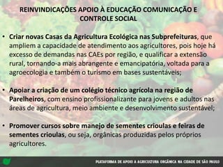 • Criar novas Casas da Agricultura Ecológica nas Subprefeituras, que
ampliem a capacidade de atendimento aos agricultores, pois hoje há
excesso de demandas nas CAEs por região, e qualificar a extensão
rural, tornando-a mais abrangente e emancipatória, voltada para a
agroecologia e também o turismo em bases sustentáveis;
• Apoiar a criação de um colégio técnico agrícola na região de
Parelheiros, com ensino profissionalizante para jovens e adultos nas
áreas de agricultura, meio ambiente e desenvolvimento sustentável;
• Promover cursos sobre manejo de sementes crioulas e feiras de
sementes crioulas, ou seja, orgânicas produzidas pelos próprios
agricultores.
REINVINDICAÇÕES APOIO À EDUCAÇÃO COMUNICAÇÃO E
CONTROLE SOCIAL
 