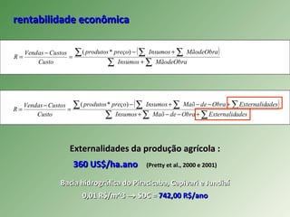 rentabilidade econômicarentabilidade econômica
( )
MãodeObraInsumos
MãodeObraInsumospreçoprodutos
Custo
CustosVendas
R
∑∑
∑ ∑∑
+
+−
=
−
=
)*(
( )
∑∑∑
∑ ∑∑∑
+−−+
+−−+−
=
−
=
adesExternalidObradeMaõInsumos
adesExternalidObradeMaõInsumospreçoprodutos
Custo
CustosVendas
R
)*(
Externalidades da produção agrícola :Externalidades da produção agrícola :
360 US$/ha.ano360 US$/ha.ano (Pretty et al., 2000 e 2001)(Pretty et al., 2000 e 2001)
Bacia hidrográfica do Piracicaba, Capivari e JundiaíBacia hidrográfica do Piracicaba, Capivari e Jundiaí
0,01 R$/m^30,01 R$/m^3 →→ SDC =SDC = 742,00 R$/ano742,00 R$/ano
 