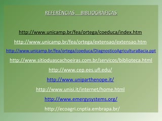 REFERÊNCIAS BIBLIOGRÁFICASREFERÊNCIAS BIBLIOGRÁFICAS
http://www.unicamp.br/fea/ortega/coeduca/index.htm
http://www.unicamp.br/fea/ortega/extensao/extensao.htm
http://www.unicamp.br/fea/ortega/coeduca/DiagnosticoAgriculturaBacia.ppt
http://www.sitioduascachoeiras.com.br/servicos/biblioteca.html
http://www.cep.ees.ufl.edu/
http://www.uniparthenope.it/
http://www.unisi.it/internet/home.html
http://www.emergysystems.org/
http://ecoagri.cnptia.embrapa.br/
 