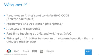 2© Copyright 2015 EMC Corporation. All rights reserved.
•  Rags (not to Riches) and work for EMC CODE
(emccode.github.io)
•  Middleware and Application programmer
•  Architect and Evangelist
•  Part time teaching at UML and writing at InfoQ
•  Philosophy: It’s better to have an unanswered question than a
unquestioned answer
Who am I?
 