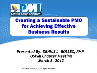 Creating a Sustainable PMO
  for Achieving Effective
     Business Results


Presented By: DENNIS L. BOLLES, PMP
       OSPMI Chapter Meeting
           March 8, 2012
  © DLB Associates, LLC – All Rights Reserved   0
 