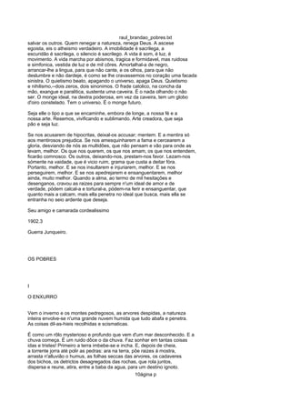 raul_brandao_pobres.txt
salvar os outros. Quem renegar a natureza, renega Deus. A ascese
egoista, eis o atheismo verdadeiro. A imobilidade é sacrilega, a
escuridão é sacrilega, o silencio é sacrilego. A vida é som, é luz, é
movimento. A vida marcha por abismos, tragica e formidavel, mas ruidosa
e simfonica, vestida de luz e de mil côres. Amortalhal-a de negro,
arrancar-lhe a lingua, para que não cante, e os olhos, para que não
deslumbre e não dardeje, é como se lhe cravassemos no coração uma facada
sinistra. O quietismo beato, apagando o universo, apaga Deus. Quietismo
e nihilismo,--dois zeros, dois sinonimos. O frade catolico, na concha da
mão, exangue e paralitica, sustenta uma caveira. É o nada olhando o não
ser. O monge ideal, na dextra poderosa, em vez da caveira, tem um globo
d'oiro constelado. Tem o universo. É o monge futuro.
Seja elle o tipo a que se encaminhe, embora de longe, a nossa fé e a
nossa arte. Resemos, vivificando e sublimando. Arte creadora, que seja
pão e seja luz.
Se nos acusarem de hipocritas, deixal-os accusar; mentem. E a mentira só
aos mentirosos prejudica. Se nos amesquinharem a fama e cercearem a
gloria, desviando de nós as multidões, que não pensam e vão para onde as
levam, melhor. Os que nos querem, os que nos amam, os que nos entendem,
ficarão comnosco. Os outros, deixando-nos, prestam-nos favor. Lezam-nos
sómente na vaidade, que é vicio ruim, grama que custa a deitar fóra.
Portanto, melhor. E se nos insultarem e injuriarem, melhor. E se nos
perseguirem, melhor. E se nos apedrejarem e ensanguentarem, melhor
ainda, muito melhor. Quando a alma, ao termo de mil hesitações e
desenganos, cravou as raizes para sempre n'um ideal de amor e de
verdade, pódem calcal-a e tortural-a, pódem-na ferir e ensanguentar, que
quanto mais a calcam, mais ella penetra no ideal que busca, mais ella se
entranha no seio ardente que deseja.
Seu amigo e camarada cordealissimo
1902.3
Guerra Junqueiro.
OS POBRES
I
O ENXURRO
Vem o inverno e os montes pedregosos, as arvores despidas, a natureza
inteira envolve-se n'uma grande nuvem humida que tudo abafa e penetra.
As coisas dil-as-hieis recolhidas e scismaticas.
É como um rôlo mysterioso e profundo que vem d'um mar desconhecido. E a
chuva começa. É um ruido dôce o da chuva. Faz sonhar em tantas coisas
idas e tristes! Primeiro a terra imbebe-se e incha. E, depois de cheia,
a torrente jorra até polir as pedras: ara na terra, põe raizes á mostra,
arrasta n'alluvião o humus, as folhas seccas das arvores, os cadaveres
dos bichos, os detrictos desagregados das rochas, que rola juntos,
dispersa e reune, atira, entre a baba da agua, para um destino ignoto.
10ágina p
 