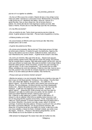 raul_brandao_pobres.txt
poz-se a rir e a ageitar os cabellos.
--Eu tive um filho e puz-me a creal-o. Depois de isso o meu amigo nunca
mais quiz saber. Quando eu o procurava ria-se. Mostrava-lhe o innocente
e elle punha se a rir.--Mulheres não faltam, dizia-me. Vae-te!--E a
gente fica feia. Vae um dia e disse-me:--Se cá tornas chamo a
policia.--Eu chorei até não ter mais lagrimas e acabou-se tudo. São
todos o mesmo. N'outro dia vi-o mas elle fingiu que não me conheceu.
--E o teu filho era bonito?
--Era um anjinho do céo. Tanto chorei que seccou-se-me o leite de
chorar. A gente sempre é mais tola!... Poz-se muito chupadinho e morreu.
--A Maria já deitou um á roda.
--Eu cá se tivesse um filhinho acho que morria por elle. Não tinha
coração para o dar a crear.
--A gente não podemos ter filhos.
--Eu cá era uma innocente. Até me dá riso! Tinha treze annos e foi logo
ao entrar para a fabrica. O mestre foi quem me desfructou. Agarrou-me,
mas eu não sabia e puz-me a chorar.--Calla-te! se dizes, vaes para a
rua!--Abandonou-me, outros vieram... A gente ha-de cumprir o seu fado.
--Eu cá fui um miminho. Meu pae tinha de seu... Depois tudo esqueci,
porque senão a gente morria. Meu pae era muito meu amigo. Era preciso
não ter coração para o enganar. Nem elle podia suppôr mal de mim, nem do
outro que entrava na nossa casa. Meu pae era tambem muito amigo d'elle e
tinha-lhe valido sempre. Ainda me lembro, quando meu pae commigo no
collo me dizia:--Tu és o meu coraçãosinho...--Eu sempre tive um collo!
Olhae: emballava-me como ás creanças.--Falta-te a tua mãe, mas eu sou a
tua mãe, queres?--Era uma dôr do coração enganal-o e nós enganamol-o
ambos. E eu bem sabia que elle era casado, mas mentia-me...
--Porque será que os homens mentem sempre?
--Mentia-me sempre, e eu era innocente. Mentiu-me e mentia a meu pae. O
peor é que um dia fiquei gravida. Começou o meu castigo.--Vou-lhe dizer
tudo.--Diz--disse elle. Matal-o. Se queres diz...--Eu callei-me.--E
agora?--Agora...--Eu já lhe não queria, acho mesmo que nunca lhe quiz
deveras. Foi uma desgraça. Já estava escripto que fosse desgraçada,
acabou-se!... Depois não podia esconder o meu erro. Só meu pae não
reparava... E elle que me imaginava uma inocente!... Esperae...--E
agora? agora?.... perguntei-lhe. Então arranjei com que meu pae me
deixasse ir com elle e a mulher para uma quinta. Se vós visseis!... A
pobre da mulher! Batia-lhe sempre, tratava-a peor que a um
cão.--Calla-te!--e ella callava-se, a pobre.--Fala!--e ella falava.--Ó
estupor tu não te callarás!--Ella tinha os cabellos todos brancos e vae
em um dia perguntei-lhe quantos annos tinha.--Trinta, respondeu-me, e
callou-se. Fiquei passada. O homem deante d'ella dava-me beijos para a
ver chorar. Dizia-lhe:--Vou dormir com ella, ouves, velha?--E dormia
commigo. A senhora não dizia palavra. Chorava e punha em mim uns olhos
tão tristes, que faziam afflicção. Um dia que ficamos sósinhas, ella
disse-me:--A menina ha-de ser uma infeliz--Eu chorei, e ella com a mão
nos meus cabellos, a fazer-me festa:--Coitada! coitada, que sorte a sua
tão negra!... Ainda eu...--Porque o não deixa? perguntei-lhe.--Já me
tinha deitado ao rio se não fossem os meus filhos.
--Elle sempre ha desgraças? Ás vezes mais vale ser mulher da vida.
100ágina p
 