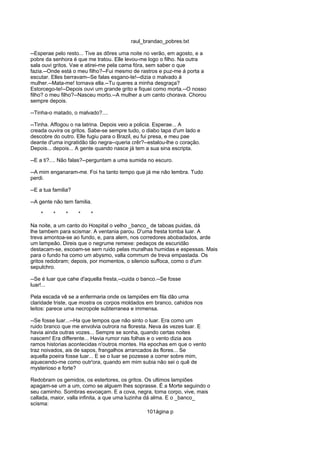 raul_brandao_pobres.txt
--Esperae pelo resto... Tive as dôres uma noite no verão, em agosto, e a
pobre da senhora é que me tratou. Elle levou-me logo o filho. Na outra
sala ouvi gritos. Vae e atirei-me pela cama fóra, sem saber o que
fazia.--Onde está o meu filho?--Fui mesmo de rastros e puz-me á porta a
escutar. Elles berravam--Se falas esgano-te!--dizia o malvado á
mulher.--Mata-me! tornava ella.--Tu queres a minha desgraça?
Estorcego-te!--Depois ouvi um grande grito e fiquei como morta.--O nosso
filho? o meu filho?--Nasceu morto.--A mulher a um canto chorava. Chorou
sempre depois.
--Tinha-o matado, o malvado?....
--Tinha. Affogou o na latrina. Depois veio a policia. Esperae... A
creada ouvira os gritos. Sabe-se sempre tudo, o diabo tapa d'um lado e
descobre do outro. Elle fugiu para o Brazil, eu fui presa, e meu pae
deante d'uma ingratidão tão negra--queria crêr?--estalou-lhe o coração.
Depois... depois... A gente quando nasce já tem a sua sina escripta.
--E a ti?.... Não falas?--perguntam a uma sumida no escuro.
--A mim enganaram-me. Foi ha tanto tempo que já me não lembra. Tudo
perdi.
--E a tua familia?
--A gente não tem familia.
* * * * *
Na noite, a um canto do Hospital o velho _banco_ de taboas puidas, dá
lhe tambem para scismar. A ventania parou. D'uma fresta tomba luar. A
treva amontoa-se ao fundo, e, para alem, nos corredores abobadados, arde
um lampeão. Direis que o negrume remexe: pedaços de escuridão
destacam-se, escoam-se sem ruido pelas muralhas humidas e espessas. Mais
para o fundo ha como um abysmo, valla commum de treva empastada. Os
gritos redobram; depois, por momentos, o silencio suffoca, como o d'um
sepulchro.
--Se é luar que cahe d'aquella fresta,--cuida o banco.--Se fosse
luar!...
Pela escada vê se a enfermaria onde os lampiões em fila dão uma
claridade triste, que mostra os corpos moldados em branco, cahidos nos
leitos: parece uma necropole subterranea e immensa.
--Se fosse luar...--Ha que tempos que não sinto o luar. Era como um
ruido branco que me envolvia outrora na floresta. Neva ás vezes luar. E
havia ainda outras vozes... Sempre se sonha, quando certas noites
nascem! Era differente... Havia rumor nas folhas e o vento dizia aos
ramos historias acontecidas n'outros montes. Ha epochas em que o vento
traz noivados, ais de sapos, frangalhos arrancados ás flores... Se
aquella poeira fosse luar... E se o luar se pozesse a correr sobre mim,
aquecendo-me como outr'ora, quando em mim subia não sei o quê de
mysterioso e forte?
Redobram os gemidos, os estertores, os gritos. Os ultimos lampiões
apagam-se um a um, como se alguem lhes soprasse. É a Morte seguindo o
seu caminho. Sombras esvoaçam. E a cova, negra, toma corpo, vive, mais
callada, maior, valla infinita, a que uma luzinha dá alma. E o _banco_
scisma:
101ágina p
 