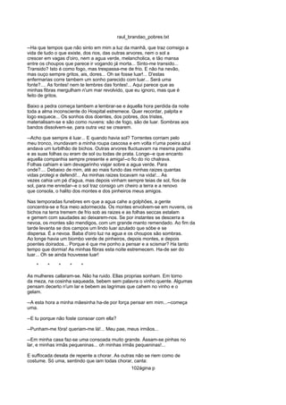 raul_brandao_pobres.txt
--Ha que tempos que não sinto em mim a luz da manhã, que traz comsigo a
vida de tudo o que existe, dos rios, das outras arvores, nem o sol a
crescer em vagas d'oiro, nem a agua verde, melancholica, e tão mansa
entre os choupos que parece ir vogando já morta... Sinto-me transido...
Transido? Isto é como fogo, mas trespassa-me de frio. E não ha nevão,
mas ouço sempre gritos, ais, dores... Oh se fosse luar!... D'estas
enfermarias corre tambem um sonho parecido com luar... Será uma
fonte?.... As fontes! nem te lembres das fontes!... Aqui parece que as
minhas fibras mergulham n'um mar revolvido, que eu ignoro, mas que é
feito de gritos.
Baixo a pedra começa tambem a lembrar-se e áquella hora perdida da noite
toda a alma inconsciente do Hospital estremece. Quer recordar, palpita e
logo esquece... Os sonhos dos doentes, dos pobres, dos tristes,
materialisam-se e são como nuvens: são de fogo, são de luar. Sombras aos
bandos dissolvem-se, para outra vez se crearem.
--Acho que sempre é luar... E quando havia sol? Torrentes corriam pelo
meu tronco, inundavam a minha roupa cascosa e em volta n'uma poeira azul
andava um turbilhão de bichos. Outras arvores fluctuavam na mesma poalha
e as suas folhas ou eram de sol ou todas de prata. Longe--e que encanto
aquella companhia sempre presente e amiga!--o fio do rio chalrava.
Folhas cahiam e iam devagarinho viajar sobre a agua verde. Para
onde?.... Debaixo de mim, até ao mais fundo das minhas raizes quantas
vidas protegi e defendi!... As minhas raizes tocavam na vida!... As
vezes cahia um pé d'agua, mas depois vinham sempre teias de sol, fios de
sol, para me enredar--e o sol traz consigo um cheiro a terra e a renovo
que consola, o halito dos montes e dos pinheiros meus amigos.
Nas temporadas funebres em que a agua cahe a golphões, a gente
concentra-se e fica meio adormecida. Os montes envolvem-se em nuvens, os
bichos na terra tremem de frio sob as raizes e as folhas seccas estalam
e gemem com saudades ao deixarem-nos. Se por instantes se descerra a
nevoa, os montes são mendigos, com um grande manto remendado. Ao fim da
tarde levanta se dos campos um lindo luar azulado que sóbe e se
dispersa. É a nevoa. Baba d'oiro luz na agua e os choupos são sombras.
Ao longe havia um biombo verde de pinheiros, depois montes, e depois
poentes doirados... Porque é que me ponho a pensar e a scismar? Ha tanto
tempo que dormia! As minhas fibras esta noite estremecem. Ha-de ser do
luar... Oh se ainda houvesse luar!
* * * * *
As mulheres callaram-se. Não ha ruido. Ellas proprias sonham. Em torno
da meza, na cosinha saqueada, bebem sem palavra o vinho quente. Algumas
pensam decerto n'um lar e bebem as lagrimas que cahem no vinho e o
gelam.
--A esta hora a minha mãesinha ha-de por força pensar em mim...--começa
uma.
--E tu porque não foste consoar com ella?
--Punham-me fóra! queriam-me lá!... Meu pae, meus irmãos...
--Em minha casa faz-se uma consoada muito grande. Ássam-se pinhas no
lar, e minhas irmãs pequeninas... oh minhas irmãs pequeninas!...
E suffocada desata de repente a chorar. As outras não se riem como de
costume. Só uma, sentindo que iam todas chorar, canta:
102ágina p
 