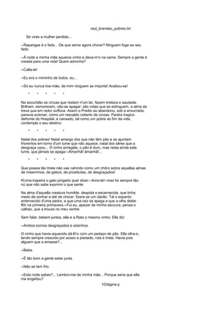 raul_brandao_pobres.txt
Se vires a mulher perdida...
--Raparigas é o fado... De que serve agora chorar? Ninguem foge ao seu
fado.
--Á noite a minha mãe aquecia vinho e dava-m'o na cama. Sempre a gente é
creada para uma vida! Quem adivinha?
--Calla-te!
--Eu era o miminho de todos, eu...
--Só eu nunca tive mãe, de mim ninguem se importa! Acabou-se!
* * * * *
Na escuridão as cinzas que restam n'um lar, fazem tristeza e saudade.
Brilham, esmorecem, vão-se apagar: são vidas que se extinguem, a alma da
treva que em redor suffoca. Assim o Predio ao abandono, sob a enxurrada,
parecia scismar, como um rescaldo coberto de cinzas. Parára tragico
defronte do Hospital, e cansado, tal como um pobre ao fim da vida,
contempla o seu destino.
* * * * *
Natal dos pobres! Natal amargo dos que não têm pão e se ajuntam
friorentos em torno d'um lume que não aquece; natal dos sêres que a
desgraça usou... O vinho enregela, o pão é duro, mas resta ainda este
lume, que jámais se apaga:--Ámanhã! ámanhã!...
* * * * *
Que poesia tão triste não vae cahindo como um chôro sobre aquellas almas
de miserrimos, de gebos, de prostitutas, de desgraçados!
N'uma trapeira o gato pingado quer dizer:--Amo-te!--mas foi sempre tão
nú que não sabe exprimir o que sente.
Na alma d'aquella creatura humilde, despida e escarnecida, que tinha
medo de sonhar e até de chorar, fizera se um clarão. Tal o espanto
enternecido d'uma pedra, a que uma raiz se apega e que a olha deitar
flôr na primeira primavera.--Fui eu, apezar da minha seccura, pensa o
calhao, que a trouxe no meu ventre.
Sem falar, bebem juntos, elle e a Rata o mesmo vinho. Elle diz:
--Ambos somos desgraçados e sósinhos.
O vinho que havia aquecido dá-lh'o com um pedaço de pão. Ella olha-o,
tendo sempre crescido por acaso e piedade, rota e triste. Havia pois
alguem que a amasse?...
--Bebe.
--É tão bom a gente estar junta.
--Não se tem frio.
--Esta noite sabes?... Lembro-me de minha mãe... Porque seria que ella
me engeitou?
103ágina p
 