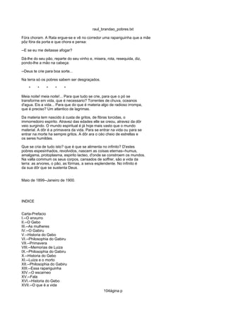 raul_brandao_pobres.txt
Fóra choram. A Rata ergue-se e vê no corredor uma rapariguinha que a mãe
pôz fóra da porta e que chora e pensa:
--E se eu me deitasse afogar?
Dá-lhe do seu pão, reparte do seu vinho e, misera, rota, resequida, diz,
pondo-lhe a mão na cabeça:
--Deus te crie para boa sorte...
Na terra só os pobres sabem ser desgraçados.
* * * * *
Meia noite! meia noite!... Para que tudo se crie, para que o pó se
transforme em vida, que é necessario? Torrentes de chuva, oceanos
d'agua. Eis a vida... Para que do que é materia algo de radioso irrompa,
que é preciso? Um atlantico de lagrimas.
Da materia tem nascido á custa de gritos, de fibras torcidas, o
immorredoiro espirito. Atravez das edades elle se creou, atravez da dôr
veio surgindo. O mundo espiritual é já hoje mais vasto que o mundo
material. A dôr é a primavera da vida. Para se entrar na vida ou para se
entrar na morte ha sempre gritos. A dôr ara o céo cheio de estrellas e
os seres humildes.
Que se cria de tudo isto? que é que se alimenta no infinito? D'estes
pobres espesinhados, revolvidos, nascem as coisas eternas--humus,
amalgama, protoplasma, espirito lacteo, d'onde se constroem os mundos.
Na valla commum os seus corpos, cansados de soffrer, são a vida da
terra: as arvores, o pão, as fórmas, a seiva esplendente. No infinito é
da sua dôr que se sustenta Deus.
Maio de 1899--Janeiro de 1900.
INDICE
Carta-Prefacio
I.--O enxurro
II.--O Gebo
III.--As mulheres
IV.--O Gabiru
V.--Historia do Gebo
VI.--Philosophia do Gabiru
VII.--Primavera
VIII.--Memorias de Luiza
IX.--Philosophia do Gabiru
X.--Historia do Gebo
XI.--Luiza e o morto
XII.--Philosophia do Gabiru
XIII.--Essa rapariguinha
XIV.--O escarneo
XV.--Fala
XVI.--Historia do Gebo
XVII.--O que é a vida
104ágina p
 