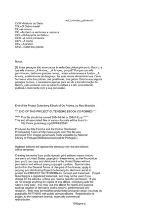 raul_brandao_pobres.txt
XVIII.--Historia do Gebo
XIX.--O Gabiru treslê
XX.--A mouca
XXI.--Ahi tém os senhores a natureza
XXII.--Philosophia do Gabiru
XXIII.--A outra primavera
XXIV.--A morte
XXV.--A arvore
XXVI.--Natal dos pobres
Notas:
[1] Estes pedaços são arrancados ás reflexões philosophicas do Gabiru, a
que elle chamou _A Arvore_. _A Arvore_ porquê? Porque com ella
germinaram, deitaram grandes ramos, raizes subterraneas e fundas. _A
Arvore_ sustentou-se de desgraça. As suas raizes alimentaram-se d'este
humus--a vida dos pobres, das prostitutas, dos gebos. Damos aqui alguns
pedaços do livro, o necessario apenas para se vêr a transformação do
Gabiru, pelo contacto com os sêres humildes e a dôr, promettendo
publical-o mais tarde com a sua conclusão.
End of the Project Gutenberg EBook of Os Pobres, by Raul Brandão
*** END OF THIS PROJECT GUTENBERG EBOOK OS POBRES ***
***** This file should be named 20841-8.txt or 20841-8.zip *****
This and all associated files of various formats will be found in:
http://www.gutenberg.org/2/0/8/4/20841/
Produced by Rita Farinha and the Online Distributed
Proofreading Team at http://www.pgdp.net (This file was
produced from images generously made available by National
Library of Portugal (Biblioteca Nacional de Portugal).)
Updated editions will replace the previous one--the old editions
will be renamed.
Creating the works from public domain print editions means that no
one owns a United States copyright in these works, so the Foundation
(and you!) can copy and distribute it in the United States without
permission and without paying copyright royalties. Special rules,
set forth in the General Terms of Use part of this license, apply to
copying and distributing Project Gutenberg-tm electronic works to
protect the PROJECT GUTENBERG-tm concept and trademark. Project
Gutenberg is a registered trademark, and may not be used if you
charge for the eBooks, unless you receive specific permission. If you
do not charge anything for copies of this eBook, complying with the
rules is very easy. You may use this eBook for nearly any purpose
such as creation of derivative works, reports, performances and
research. They may be modified and printed and given away--you may do
practically ANYTHING with public domain eBooks. Redistribution is
subject to the trademark license, especially commercial
redistribution.
105ágina p
 