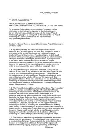 raul_brandao_pobres.txt
*** START: FULL LICENSE ***
THE FULL PROJECT GUTENBERG LICENSE
PLEASE READ THIS BEFORE YOU DISTRIBUTE OR USE THIS WORK
To protect the Project Gutenberg-tm mission of promoting the free
distribution of electronic works, by using or distributing this work
(or any other work associated in any way with the phrase "Project
Gutenberg"), you agree to comply with all the terms of the Full Project
Gutenberg-tm License (available with this file or online at
http://gutenberg.net/license).
Section 1. General Terms of Use and Redistributing Project Gutenberg-tm
electronic works
1.A. By reading or using any part of this Project Gutenberg-tm
electronic work, you indicate that you have read, understand, agree to
and accept all the terms of this license and intellectual property
(trademark/copyright) agreement. If you do not agree to abide by all
the terms of this agreement, you must cease using and return or destroy
all copies of Project Gutenberg-tm electronic works in your possession.
If you paid a fee for obtaining a copy of or access to a Project
Gutenberg-tm electronic work and you do not agree to be bound by the
terms of this agreement, you may obtain a refund from the person or
entity to whom you paid the fee as set forth in paragraph 1.E.8.
1.B. "Project Gutenberg" is a registered trademark. It may only be
used on or associated in any way with an electronic work by people who
agree to be bound by the terms of this agreement. There are a few
things that you can do with most Project Gutenberg-tm electronic works
even without complying with the full terms of this agreement. See
paragraph 1.C below. There are a lot of things you can do with Project
Gutenberg-tm electronic works if you follow the terms of this agreement
and help preserve free future access to Project Gutenberg-tm electronic
works. See paragraph 1.E below.
1.C. The Project Gutenberg Literary Archive Foundation ("the Foundation"
or PGLAF), owns a compilation copyright in the collection of Project
Gutenberg-tm electronic works. Nearly all the individual works in the
collection are in the public domain in the United States. If an
individual work is in the public domain in the United States and you are
located in the United States, we do not claim a right to prevent you from
copying, distributing, performing, displaying or creating derivative
works based on the work as long as all references to Project Gutenberg
are removed. Of course, we hope that you will support the Project
Gutenberg-tm mission of promoting free access to electronic works by
freely sharing Project Gutenberg-tm works in compliance with the terms of
this agreement for keeping the Project Gutenberg-tm name associated with
the work. You can easily comply with the terms of this agreement by
keeping this work in the same format with its attached full Project
Gutenberg-tm License when you share it without charge with others.
1.D. The copyright laws of the place where you are located also govern
what you can do with this work. Copyright laws in most countries are in
a constant state of change. If you are outside the United States, check
the laws of your country in addition to the terms of this agreement
before downloading, copying, displaying, performing, distributing or
106ágina p
 