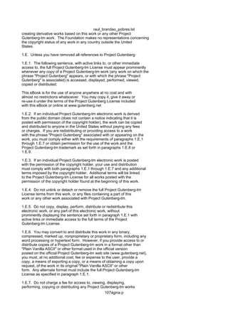 raul_brandao_pobres.txt
creating derivative works based on this work or any other Project
Gutenberg-tm work. The Foundation makes no representations concerning
the copyright status of any work in any country outside the United
States.
1.E. Unless you have removed all references to Project Gutenberg:
1.E.1. The following sentence, with active links to, or other immediate
access to, the full Project Gutenberg-tm License must appear prominently
whenever any copy of a Project Gutenberg-tm work (any work on which the
phrase "Project Gutenberg" appears, or with which the phrase "Project
Gutenberg" is associated) is accessed, displayed, performed, viewed,
copied or distributed:
This eBook is for the use of anyone anywhere at no cost and with
almost no restrictions whatsoever. You may copy it, give it away or
re-use it under the terms of the Project Gutenberg License included
with this eBook or online at www.gutenberg.net
1.E.2. If an individual Project Gutenberg-tm electronic work is derived
from the public domain (does not contain a notice indicating that it is
posted with permission of the copyright holder), the work can be copied
and distributed to anyone in the United States without paying any fees
or charges. If you are redistributing or providing access to a work
with the phrase "Project Gutenberg" associated with or appearing on the
work, you must comply either with the requirements of paragraphs 1.E.1
through 1.E.7 or obtain permission for the use of the work and the
Project Gutenberg-tm trademark as set forth in paragraphs 1.E.8 or
1.E.9.
1.E.3. If an individual Project Gutenberg-tm electronic work is posted
with the permission of the copyright holder, your use and distribution
must comply with both paragraphs 1.E.1 through 1.E.7 and any additional
terms imposed by the copyright holder. Additional terms will be linked
to the Project Gutenberg-tm License for all works posted with the
permission of the copyright holder found at the beginning of this work.
1.E.4. Do not unlink or detach or remove the full Project Gutenberg-tm
License terms from this work, or any files containing a part of this
work or any other work associated with Project Gutenberg-tm.
1.E.5. Do not copy, display, perform, distribute or redistribute this
electronic work, or any part of this electronic work, without
prominently displaying the sentence set forth in paragraph 1.E.1 with
active links or immediate access to the full terms of the Project
Gutenberg-tm License.
1.E.6. You may convert to and distribute this work in any binary,
compressed, marked up, nonproprietary or proprietary form, including any
word processing or hypertext form. However, if you provide access to or
distribute copies of a Project Gutenberg-tm work in a format other than
"Plain Vanilla ASCII" or other format used in the official version
posted on the official Project Gutenberg-tm web site (www.gutenberg.net),
you must, at no additional cost, fee or expense to the user, provide a
copy, a means of exporting a copy, or a means of obtaining a copy upon
request, of the work in its original "Plain Vanilla ASCII" or other
form. Any alternate format must include the full Project Gutenberg-tm
License as specified in paragraph 1.E.1.
1.E.7. Do not charge a fee for access to, viewing, displaying,
performing, copying or distributing any Project Gutenberg-tm works
107ágina p
 