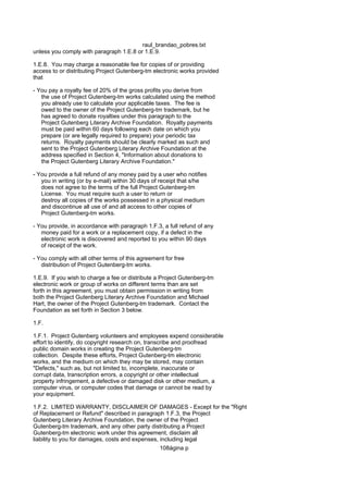 raul_brandao_pobres.txt
unless you comply with paragraph 1.E.8 or 1.E.9.
1.E.8. You may charge a reasonable fee for copies of or providing
access to or distributing Project Gutenberg-tm electronic works provided
that
- You pay a royalty fee of 20% of the gross profits you derive from
the use of Project Gutenberg-tm works calculated using the method
you already use to calculate your applicable taxes. The fee is
owed to the owner of the Project Gutenberg-tm trademark, but he
has agreed to donate royalties under this paragraph to the
Project Gutenberg Literary Archive Foundation. Royalty payments
must be paid within 60 days following each date on which you
prepare (or are legally required to prepare) your periodic tax
returns. Royalty payments should be clearly marked as such and
sent to the Project Gutenberg Literary Archive Foundation at the
address specified in Section 4, "Information about donations to
the Project Gutenberg Literary Archive Foundation."
- You provide a full refund of any money paid by a user who notifies
you in writing (or by e-mail) within 30 days of receipt that s/he
does not agree to the terms of the full Project Gutenberg-tm
License. You must require such a user to return or
destroy all copies of the works possessed in a physical medium
and discontinue all use of and all access to other copies of
Project Gutenberg-tm works.
- You provide, in accordance with paragraph 1.F.3, a full refund of any
money paid for a work or a replacement copy, if a defect in the
electronic work is discovered and reported to you within 90 days
of receipt of the work.
- You comply with all other terms of this agreement for free
distribution of Project Gutenberg-tm works.
1.E.9. If you wish to charge a fee or distribute a Project Gutenberg-tm
electronic work or group of works on different terms than are set
forth in this agreement, you must obtain permission in writing from
both the Project Gutenberg Literary Archive Foundation and Michael
Hart, the owner of the Project Gutenberg-tm trademark. Contact the
Foundation as set forth in Section 3 below.
1.F.
1.F.1. Project Gutenberg volunteers and employees expend considerable
effort to identify, do copyright research on, transcribe and proofread
public domain works in creating the Project Gutenberg-tm
collection. Despite these efforts, Project Gutenberg-tm electronic
works, and the medium on which they may be stored, may contain
"Defects," such as, but not limited to, incomplete, inaccurate or
corrupt data, transcription errors, a copyright or other intellectual
property infringement, a defective or damaged disk or other medium, a
computer virus, or computer codes that damage or cannot be read by
your equipment.
1.F.2. LIMITED WARRANTY, DISCLAIMER OF DAMAGES - Except for the "Right
of Replacement or Refund" described in paragraph 1.F.3, the Project
Gutenberg Literary Archive Foundation, the owner of the Project
Gutenberg-tm trademark, and any other party distributing a Project
Gutenberg-tm electronic work under this agreement, disclaim all
liability to you for damages, costs and expenses, including legal
108ágina p
 
