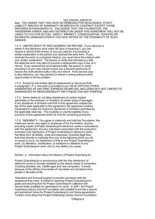 raul_brandao_pobres.txt
fees. YOU AGREE THAT YOU HAVE NO REMEDIES FOR NEGLIGENCE, STRICT
LIABILITY, BREACH OF WARRANTY OR BREACH OF CONTRACT EXCEPT THOSE
PROVIDED IN PARAGRAPH F3. YOU AGREE THAT THE FOUNDATION, THE
TRADEMARK OWNER, AND ANY DISTRIBUTOR UNDER THIS AGREEMENT WILL NOT BE
LIABLE TO YOU FOR ACTUAL, DIRECT, INDIRECT, CONSEQUENTIAL, PUNITIVE OR
INCIDENTAL DAMAGES EVEN IF YOU GIVE NOTICE OF THE POSSIBILITY OF SUCH
DAMAGE.
1.F.3. LIMITED RIGHT OF REPLACEMENT OR REFUND - If you discover a
defect in this electronic work within 90 days of receiving it, you can
receive a refund of the money (if any) you paid for it by sending a
written explanation to the person you received the work from. If you
received the work on a physical medium, you must return the medium with
your written explanation. The person or entity that provided you with
the defective work may elect to provide a replacement copy in lieu of a
refund. If you received the work electronically, the person or entity
providing it to you may choose to give you a second opportunity to
receive the work electronically in lieu of a refund. If the second copy
is also defective, you may demand a refund in writing without further
opportunities to fix the problem.
1.F.4. Except for the limited right of replacement or refund set forth
in paragraph 1.F.3, this work is provided to you 'AS-IS' WITH NO OTHER
WARRANTIES OF ANY KIND, EXPRESS OR IMPLIED, INCLUDING BUT NOT LIMITED TO
WARRANTIES OF MERCHANTIBILITY OR FITNESS FOR ANY PURPOSE.
1.F.5. Some states do not allow disclaimers of certain implied
warranties or the exclusion or limitation of certain types of damages.
If any disclaimer or limitation set forth in this agreement violates the
law of the state applicable to this agreement, the agreement shall be
interpreted to make the maximum disclaimer or limitation permitted by
the applicable state law. The invalidity or unenforceability of any
provision of this agreement shall not void the remaining provisions.
1.F.6. INDEMNITY - You agree to indemnify and hold the Foundation, the
trademark owner, any agent or employee of the Foundation, anyone
providing copies of Project Gutenberg-tm electronic works in accordance
with this agreement, and any volunteers associated with the production,
promotion and distribution of Project Gutenberg-tm electronic works,
harmless from all liability, costs and expenses, including legal fees,
that arise directly or indirectly from any of the following which you do
or cause to occur: (a) distribution of this or any Project Gutenberg-tm
work, (b) alteration, modification, or additions or deletions to any
Project Gutenberg-tm work, and (c) any Defect you cause.
Section 2. Information about the Mission of Project Gutenberg-tm
Project Gutenberg-tm is synonymous with the free distribution of
electronic works in formats readable by the widest variety of computers
including obsolete, old, middle-aged and new computers. It exists
because of the efforts of hundreds of volunteers and donations from
people in all walks of life.
Volunteers and financial support to provide volunteers with the
assistance they need, is critical to reaching Project Gutenberg-tm's
goals and ensuring that the Project Gutenberg-tm collection will
remain freely available for generations to come. In 2001, the Project
Gutenberg Literary Archive Foundation was created to provide a secure
and permanent future for Project Gutenberg-tm and future generations.
To learn more about the Project Gutenberg Literary Archive Foundation
109ágina p
 