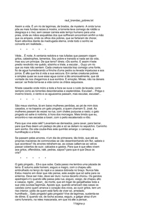 raul_brandao_pobres.txt
Assim a vida. É um rio de lagrimas, de brados, de mysterio. A onda turva
põe as mais fundas raizes á mostra, a torrente leva comsigo de roldão a
desgraça e o riso; sem cessar carreia este terriço humano para uma
praia, onde as mãos esqualidas dos que soffreram encontram emfim a mão
que os ampara, onde os olhos dos pobres, que se fartaram de chorar,
ficam attonitos diante da madrugada eterna, onde todo o sonho se
converte em realidade...
* * * * *
Vêde... É noite. A ventania redobra e nas lufadas que passam viajam
gritos, catastrophes, lamentos. Sou pobre e transido e nada sei da vida,
mas sou um principe. De que terra? direis.--Do sonho. E assim n'este
predio revolvido me quédo, sósinho e triste, a escutar... Ouço um rio
que os mais não sentem. Cada creatura nascida traz comsigo uma fonte,
fio de agua humedecendo a frincha d'uma pedra ou levada impetuosa e aos
jorros. É ella que tira á vida a sua seccura. Em certas creaturas pobres
e simples quasi se ouve essa agua correr e tão amoravelmente, que dá
vontade de nos chegarmos á sua sombra. É emoção. Minae, não na deixeis
seccar: se finda torna-se a vida como os chãos sequiosos.
N'este casarão onde móro a toda a hora se ouve o ruido da levada; corre
sempre como as torrentes desordenadas e esplendidas. Escutae!... Préga o
inverno bravio, o vento e os aguaceiros passam, mas escutae, escutae!...
* * * * *
São meus visinhos, lá em baixo mulheres perdidas, ao pé de mim dois
casados, e na trapeira um gato pingado, a quem chamam S. José. As
mulheres passam ás vezes na rua, com chales purpuras a rasto; o gato
pingado só sahe á noitinha, á hora dos morcegos. Mais timido que eu,
encontro-o nas escadas a tossir, com o peito escalavrado e rôto.
Para que vive esta ralé? Levantam-se derreados, para cavar, para berrar,
para que lhes deem um pedaço de pão e só se deitam no sepulchro. Caminho
sem sonho. Da vida coube-lhes este quinhão amargo: o cansaço, a
humilhação e a fome.
Se passam pelas arvores, n'um dia de primavera, tão lindo, que até as
proprias macieiras de commovidas se vão desentranhando em flor, sabeis o
que acontece? As arvores retrahem-se, as coisas callam-se ao vel-os
passar cobertos de suor, calcados e gastos. Para que é que elles vivem
aos gritos, offendidos, ralé, pedras, sapos? para que é que Deus os
cria?
* * * * *
O gato pingado... Eil-o que sobe. Cada passo me lembra uma pázada de
terra. É soturno este homem, esguio e magro, com o chapeu alto
embrulhado no lenço do rapé e a casaca dobrada no braço. Nunca fala.
Estou mesmo em dizer que não pensa, este avejão que só sahe para os
enterros. Deve ser máo, deve ser duro: nunca decerto chorou. Os garotos
apedrejam-n'o quando elle passa pela rua, esguio, vesgo, de chapeu alto
e casaca, rigido _clown_ da morte, que em logar de gargalhadas toda a
sua vida ouvisse lagrimas. Aposto que, quando arrancam das casas os
caixões como quem arranca o coração dos vivos, ao ouvir gritos, tem um
riso interior, jubilo de quem está farto de viver só, arredado,
humilhado... Gato pingado! gato pingado! Vive de lagrimas, sustenta-se
de dôres. E quando vai, de tocha accesa, esguio, a galgar atraz d'um
carro funerario, na reles mascarada, em que irá elle a pensar,
11ágina p
 