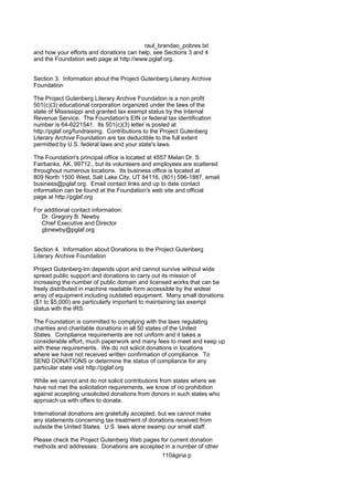 raul_brandao_pobres.txt
and how your efforts and donations can help, see Sections 3 and 4
and the Foundation web page at http://www.pglaf.org.
Section 3. Information about the Project Gutenberg Literary Archive
Foundation
The Project Gutenberg Literary Archive Foundation is a non profit
501(c)(3) educational corporation organized under the laws of the
state of Mississippi and granted tax exempt status by the Internal
Revenue Service. The Foundation's EIN or federal tax identification
number is 64-6221541. Its 501(c)(3) letter is posted at
http://pglaf.org/fundraising. Contributions to the Project Gutenberg
Literary Archive Foundation are tax deductible to the full extent
permitted by U.S. federal laws and your state's laws.
The Foundation's principal office is located at 4557 Melan Dr. S.
Fairbanks, AK, 99712., but its volunteers and employees are scattered
throughout numerous locations. Its business office is located at
809 North 1500 West, Salt Lake City, UT 84116, (801) 596-1887, email
business@pglaf.org. Email contact links and up to date contact
information can be found at the Foundation's web site and official
page at http://pglaf.org
For additional contact information:
Dr. Gregory B. Newby
Chief Executive and Director
gbnewby@pglaf.org
Section 4. Information about Donations to the Project Gutenberg
Literary Archive Foundation
Project Gutenberg-tm depends upon and cannot survive without wide
spread public support and donations to carry out its mission of
increasing the number of public domain and licensed works that can be
freely distributed in machine readable form accessible by the widest
array of equipment including outdated equipment. Many small donations
($1 to $5,000) are particularly important to maintaining tax exempt
status with the IRS.
The Foundation is committed to complying with the laws regulating
charities and charitable donations in all 50 states of the United
States. Compliance requirements are not uniform and it takes a
considerable effort, much paperwork and many fees to meet and keep up
with these requirements. We do not solicit donations in locations
where we have not received written confirmation of compliance. To
SEND DONATIONS or determine the status of compliance for any
particular state visit http://pglaf.org
While we cannot and do not solicit contributions from states where we
have not met the solicitation requirements, we know of no prohibition
against accepting unsolicited donations from donors in such states who
approach us with offers to donate.
International donations are gratefully accepted, but we cannot make
any statements concerning tax treatment of donations received from
outside the United States. U.S. laws alone swamp our small staff.
Please check the Project Gutenberg Web pages for current donation
methods and addresses. Donations are accepted in a number of other
110ágina p
 