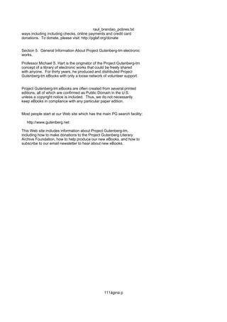 raul_brandao_pobres.txt
ways including including checks, online payments and credit card
donations. To donate, please visit: http://pglaf.org/donate
Section 5. General Information About Project Gutenberg-tm electronic
works.
Professor Michael S. Hart is the originator of the Project Gutenberg-tm
concept of a library of electronic works that could be freely shared
with anyone. For thirty years, he produced and distributed Project
Gutenberg-tm eBooks with only a loose network of volunteer support.
Project Gutenberg-tm eBooks are often created from several printed
editions, all of which are confirmed as Public Domain in the U.S.
unless a copyright notice is included. Thus, we do not necessarily
keep eBooks in compliance with any particular paper edition.
Most people start at our Web site which has the main PG search facility:
http://www.gutenberg.net
This Web site includes information about Project Gutenberg-tm,
including how to make donations to the Project Gutenberg Literary
Archive Foundation, how to help produce our new eBooks, and how to
subscribe to our email newsletter to hear about new eBooks.
111ágina p
 