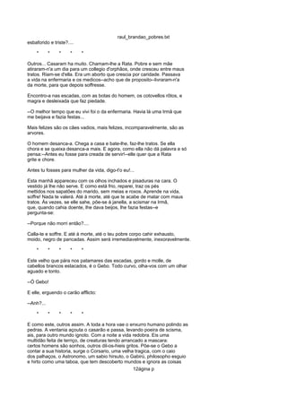raul_brandao_pobres.txt
esbaforido e triste?....
* * * * *
Outros... Casaram ha muito. Chamam-lhe a Rata. Pobre e sem mãe
atiraram-n'a um dia para um collegio d'orphãos, onde cresceu entre maus
tratos. Riam-se d'ella. Era um aborto que crescia por caridade. Passava
a vida na enfermaria e os medicos--acho que de proposito--livraram-n'a
da morte, para que depois soffresse.
Encontro-a nas escadas, com as botas do homem, os cotovellos rôtos, e
magra e desleixada que faz piedade.
--O melhor tempo que eu vivi foi o da enfermaria. Havia lá uma Irmã que
me beijava e fazia festas...
Mais felizes são os cães vadios, mais felizes, incomparavelmente, são as
arvores.
O homem desanca-a. Chega a casa e bate-lhe, faz-lhe tratos. Se ella
chora e se queixa desanca-a mais. E agora, como ella não dá palavra e só
pensa:--Antes eu fosse para creada de servir!--elle quer que a Rata
grite e chore.
Antes tu fosses para mulher da vida, digo-t'o eu!...
Esta manhã appareceu com os olhos inchados e pisaduras na cara. O
vestido já lhe não serve. E como está frio, reparei, traz os pés
mettidos nos sapatões do marido, sem meias e roxos. Aprende na vida,
soffre! Nada te valerá. Até á morte, até que te acabe de matar com maus
tratos. Ás vezes, se elle sahe, põe-se á janella, a scismar na Irmã,
que, quando cahia doente, lhe dava beijos, lhe fazia festas--e
pergunta-se:
--Porque não morri então?....
Calla-te e soffre. E até á morte, até o teu pobre corpo cahir exhausto,
moido, negro de pancadas. Assim será irremediavelmente, inexoravelmente.
* * * * *
Este velho que pára nos patamares das escadas, gordo e molle, de
cabellos brancos estacados, é o Gebo. Todo curvo, olha-vos com um olhar
aguado e tonto.
--Ó Gebo!
E elle, erguendo o carão afflicto:
--Anh?...
* * * * *
E como este, outros assim. A toda a hora vae o enxurro humano polindo as
pedras. A ventania açouta o casarão e passa, levando poeira de scisma,
ais, para outro mundo ignoto. Com a noite a vida redobra. Eis uma
multidão feita de terriço, de creaturas tendo arrancado a mascara:
certos homens são sonhos, outros dil-os-hieis gritos. Põe-se o Gebo a
contar a sua historia, surge o Corsario, uma velha tragica, com o caio
dos palhaços, o Astronomo, um sabio hirsuto, o Gabirú, philosopho esguio
e hirto como uma taboa, que tem descoberto mundos e ignora as coisas
12ágina p
 