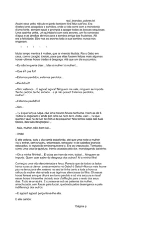 raul_brandao_pobres.txt
Assim esse velho ridiculo e gordo tambem fôra feliz outr'ora. Era
d'estes lares apagados e sumidos, onde a vida corre com a monotonia
d'uma fonte, sempre egual e prompta a apagar todas as boccas sequiosas.
Uma casinha velha, um quintalorio com seis arvores, um fio rumoroso
d'agua e as janellas abrindo para a sombra amiga das fructeiras. Alli
era a felicidade. Dão-nos as arvores toda a sua sombra: nunca nos
enganam.
* * * * *
Muito tempo mentira á mulher, que ia vivendo illudida. Ria o Gebo em
casa, com o coração torcido, para que ellas fossem felizes mais algumas
horas--ultimas horas tiradas á desgraça. Até que um dia succumbiu:
--Eu não te queria dizer... Mas ó mulher! ó mulher!...
--Que é? que foi?
--Estamos perdidos, estamos perdidos...
--Perdidos?!
--Sim, estamos... E agora? agora? Ninguem me vale, ninguem se importa.
Tenho pedido, tenho andado... e já não posso! Estamos perdidos,
mulher!...
--Estamos perdidos?
--Sim...
--Tu é que tens a culpa, não tens mesmo finura nenhuma. Riem-se de ti.
Todos te enganam e ainda por cima se riem de ti. Anda, vae!... Tu que
queres? Que ha-de ser de mim e da pequena? Nós temos culpa das tuas
tolices, das tuas desgraças?...
--Não, mulher, não, bem sei...
--Anda!
E elle voltava, todo o dia corria esbaforido, até que uma noite a mulher
viu-o entrar, sem chapéu, enlameado, exhausto--e de cabellos brancos
estacados. A ingratidão embranquecera-o. Era ao crepusculo. Tombado,
como uma bola de gordura, tremia abalado pela dor, monologando baixinho:
--Oh a minha filhinha!... E todos se riram de mim, todos!... Ninguem se
importa. Quem quer saber da desgraça dos outros? Ai a minha filha!
Começou uma vida desorientada e feroz. Parecia que de todos os lados
havia vozes a clamar, a escarnecel-o:--ó Gebo! ó Gebo!--Nunca mais houve
paz na terra para elle: mesmo no seu lar tinha certo a toda a hora os
ralhos da mulher desvairada e as lagrimas silenciosas da filha. Oh essas
horas ferreas em que olhára em torno perdido e só vira seccura e risos!
essas horas tinham-lhe deixado suor d'afflicção para o resto dos seus
dias. Tudo se arrazára. E curvava-se sob as palavras da mulher,
amachucado, sem forças para luctar, quebrado pelos desenganos e pela
indifferença dos outros.
--E agora? agora? perguntava-lhe ella.
E elle cahido:
15ágina p
 