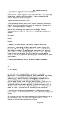 raul_brandao_pobres.txt
--Agora não sei... Agora morremos todos á fome.
Batera em vão a todas as portas, anniquilado, sem idéas e sem forças. Só
sabia chorar, molle e grotesco, emquanto a mulher, que a desgraça
seccára, lhe atirava improperios, gritos:
--Mas levanta-te! procura! salva-nos!
Anda Gebo! E elle lá sahia, tornava aos amigos, pedinchão, desnorteado,
atraz de emprestimos, de demoras, trocando as palavras e desatando de
subito a esbracejar com gritos e soluços.
Heis-de tel-o encontrado esse velho gordo, de cabellos brancos
estacados, aos empurrões na vida e com um ar d'afflicção que faz riso e
piedade.
--Ó Gebo!
--Anh?
--Conta!
E elle logo, em palavras rôtas, precipitadas, bebendo as lagrimas:
--Ó Senhor!... Tanto tenho andado e tanto tenho soffrido! Quanto mais
faço peor, inda é peor... E já não posso mais... Acabou-se! Só Deus sabe
pelo que tenho passado, as desgraças que tenho rapado e as afflicções,
para arranjar ao menos o triste pedaço de pão para a bocca... O peor é
d'ellas. O meu coração estala, tanto tenho soffrido. Trago a noite cá
dentro. Que se lhe hade fazer? Curtir a desgraça. Anh? Tenho pena de ter
sido honrado...
E fica com a bocca aberta, chorão, de cabellos brancos estacados.
III
AS MULHERES
Ao vir a noite põem-se as prostitutas a cantar; entre as pedras
resequidas e o ruido humano põem-se as prostitutas a cantar. São pobres,
tristes, sêres de descalabro e piedade, lama que o homem géra de
proposito para o goso. A treva leva e dispersa essa toada em farrapos,
flocos de tristeza, que são como a alma, a afflicção da noite, a
soluçar. Noite... Andae, vinde, remorsos, sonhos, soou a vossa hora! De
blócos negros se constroe uma cidade. Ha ainda claridades esparsas,
neblinas, que a Sombra callada, a tactear, de subito affoga sem rumor. E
d'entre as meias portas surgem physionomias como só o remorso as cria:
dirieis, de tristes e cansadas, que se vão diluir como as das mortas.
É a hora do gato pingado descer as escadas a passos cavos, do Gebo
contar sempre a mesma historia desconnexa, dos pobres sahirem á procura
de pão.
No escuro as mulheres falam para se esquecerem. Ás vezes somem-se as
boccas e da treva rompe aquella voz de tragedia, como se a treva
falasse, ao que d'um canto a escuridão responde:
16ágina p
 