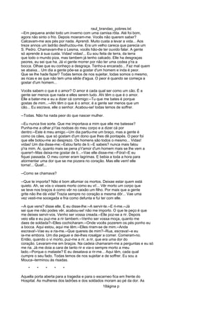raul_brandao_pobres.txt
--Em pequena andei todo um inverno com uma camisa rôta. Até foi bom,
agora não sinto o frio. Depois moeram-me. Vocês não querem saber?
Calcavam-me aos pés por nada. Aprendi. Muito custa a levar a vida... Aos
treze annos um ladrão desfructou-me. Era um velho careca que parecia um
S. Pedro. Chamavam-lhe o Lesma, vocês hão-de ter ouvido falar. A gente
só aprende á sua custa. Vidas! vidas!... Eu sou feita de terra, da terra
que todo o mundo piza, mas tambem já tenho calcado. Elle ha desgraças
peores, eu sei que ha. Já vi gente morrer por não ter uma codea p'ra a
bocca. Olhae que eu conheço a desgraça. Tenho-a encarado... Faz mal quem
se abaixa... Um dia a gente põe-se a gostar d'um homem e inda é peor.
Que se lhe hade fazer? Todas temos de nos sujeitar, todas somos o mesmo,
as ricas e as que não tem uma sêde d'agua. O peor é quando se começa a
gostar d'um homem...
Vocês sabem o que é o amor? O amor é cada qual ser como um cão. É a
gente ser menos que nada e elles serem tudo. Ahi têm o que é o amor.
Elle a bater-me e eu a dizer cá commigo:--Tu que me bates é porque
gostas de mim...--Ahi têm o que é o amor, é a gente ser menos que um
cão... Eu escrava, elle o senhor. Acabou-se! todas temos de soffrer.
--Todas. Não ha nada peor do que nascer mulher.
--Eu nunca tive sorte. Que me importava a mim que elle me batesse?
Punha-me a olhar p'r'as nodoas do meu corpo e a dizer cá por
dentro:--Este é meu amigo.--Um dia partiu-me um braço, mas a gente é
como os cães, que só gostam d'um dono que lhes dê pontapés. O peor foi
que elle botou-me ao desprezo. Os homens são todos o mesmo... Vidas!
vidas! Um dia disse-me:--Estou farto de ti.--E sabeis? nunca mais falou
p'ra mim. Ai, quanto mais se pena p'r'amor d'um homem mais se lhe vem a
querer!--Mas deixa-me gostar de ti...--Vae elle disse-me:--Fóra!--E eu
fiquei passada. O meu comer eram lagrimas. E bebia a toda a hora para
atormentar uma dor que se me pozera no coração. Mas elle vem! elle
torna!... Qual!...
--Como se chamava?
--Que te importa? Não é bom allumiar os mortos. Deixae estar quem está
quieto. Ah, se vós o visseis morto como eu vi!... Vêr morto um corpo que
se teve nos braços é como vêr no caixão um filho. Por mais que a gente
grite não lhe dá vida! Trazia sempre no coração a mesma dôr... Vae uma
vez vesti-me socegada e fria como defunta e fui ter com elle.
--A que vens? disse elle. E eu disse-lhe:--A servir-te.--E ri-me.--Já
sei que me não podes vêr, acabou-se! não me importo. O que te peço é que
me deixes servir-vos. Venho ser vossa creada.--Elle poz-se a rir. Depois
veio ella e eu puz-me a rir tambem.--Venho ser vossa moça, quanto me
daes de soldada?--Elles cochicharam.--Onde vocês pozerem os pés ponho eu
a bocca. Aqui estou, aqui me têm.--Elles riram-se de mim.--Anda
escrava!--Vae eu e ria-me.--Que quereis de mim?--Rua, escrava!--e eu
ia-me embora. Um dia peguei e dei-lhes rosalgar a comer. Comeram-no.
Então, quando o vi morto, puz-me a rir, a rir, que era uma dor do
coração. Levaram-me em braços. Na cadeia chamaram-me a perguntas e eu só
me ria. Já me doia a cara de tanto rir e via-o sempre morto a meu
lado.--Porque o mataste? E eu desatava a rir-me... Aqui têm, cada qual
cumpre o seu fado. Todas temos de nos sujeitar e de soffrer. Eu sou a
Mouca--terminou ás risadas.
* * * * *
Aquella porta aberta para a tragedia e para o escarneo fica em frente do
Hospital. As mulheres dos ladrões e dos soldados moram ao pé da dor. As
18ágina p
 